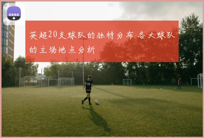 英超20支球队的独特分布 各大球队的主场地点分析